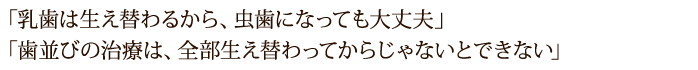 「乳歯は生え替わるから、虫歯になっても大丈夫」 「歯並びの治療は、全部生え替わってからじゃないとできない」